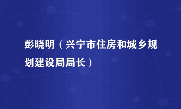 彭晓明（兴宁市住房和城乡规划建设局局长）