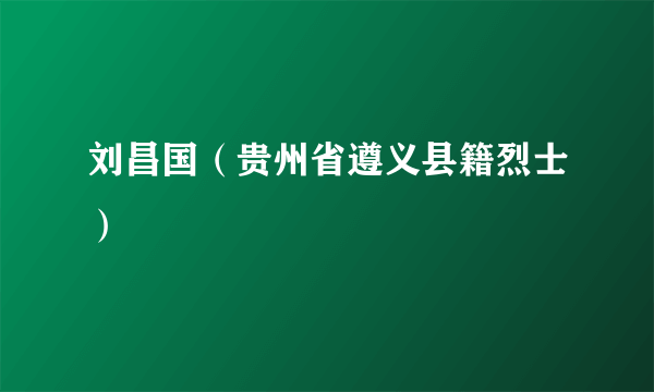 刘昌国（贵州省遵义县籍烈士）