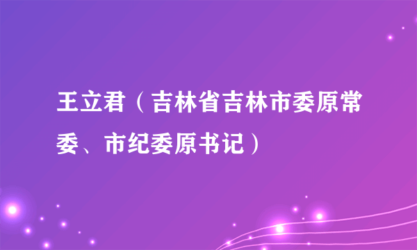 王立君（吉林省吉林市委原常委、市纪委原书记）