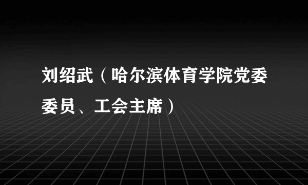 刘绍武（哈尔滨体育学院党委委员、工会主席）