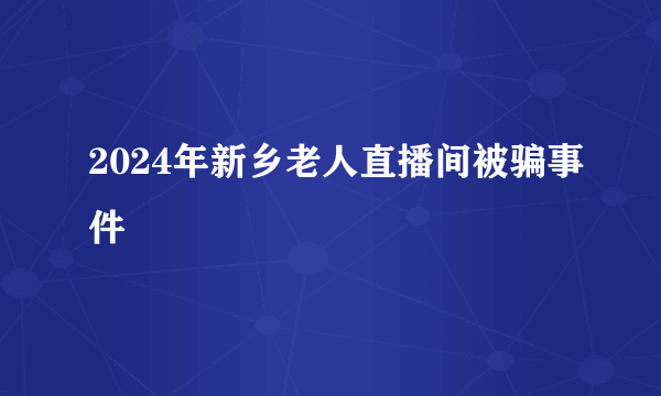 2024年新乡老人直播间被骗事件