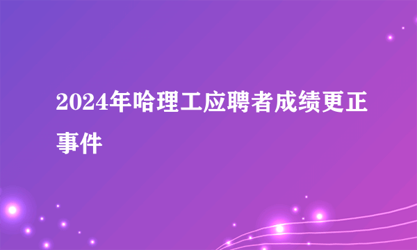 2024年哈理工应聘者成绩更正事件