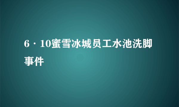 6·10蜜雪冰城员工水池洗脚事件