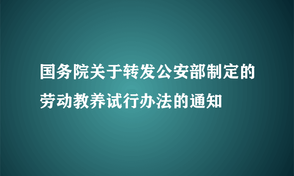 国务院关于转发公安部制定的劳动教养试行办法的通知
