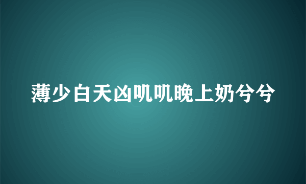 薄少白天凶叽叽晚上奶兮兮
