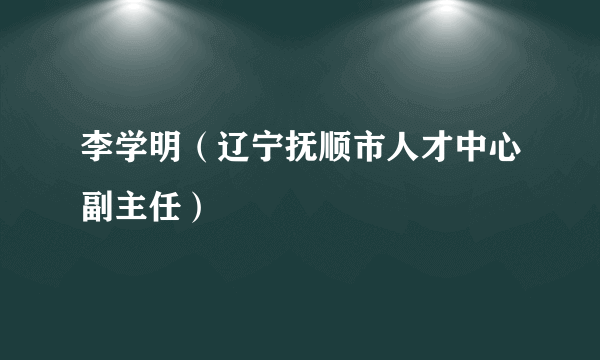 李学明（辽宁抚顺市人才中心副主任）