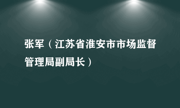 张军（江苏省淮安市市场监督管理局副局长）