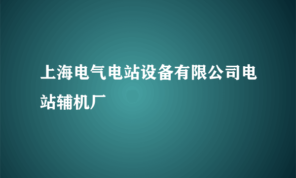 上海电气电站设备有限公司电站辅机厂