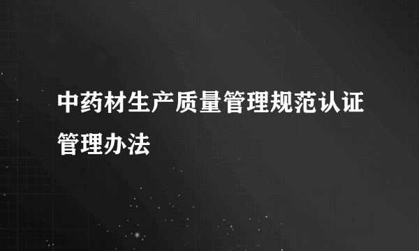 中药材生产质量管理规范认证管理办法