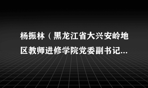 杨振林（黑龙江省大兴安岭地区教师进修学院党委副书记、院长）