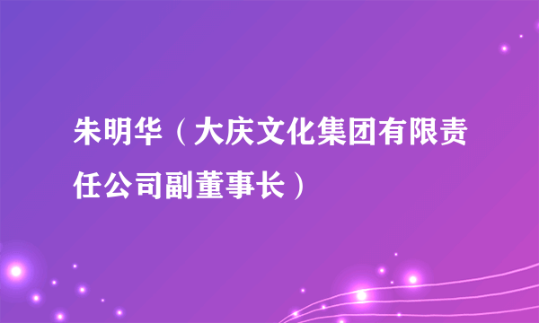 朱明华（大庆文化集团有限责任公司副董事长）