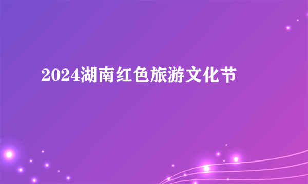 2024湖南红色旅游文化节