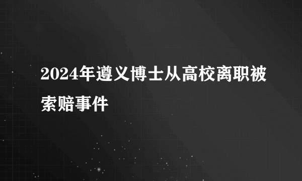 2024年遵义博士从高校离职被索赔事件