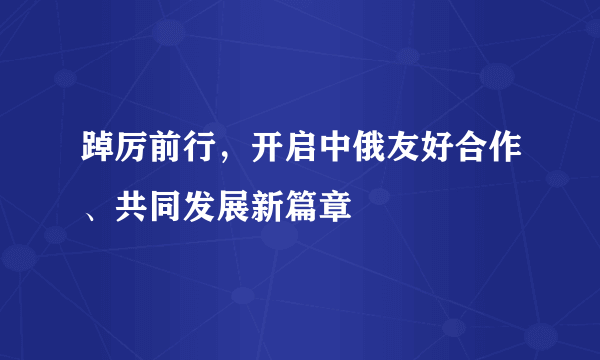 踔厉前行，开启中俄友好合作、共同发展新篇章