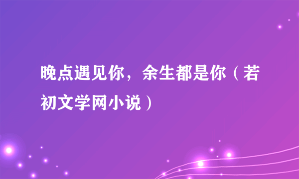 晚点遇见你，余生都是你（若初文学网小说）