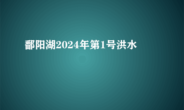 鄱阳湖2024年第1号洪水