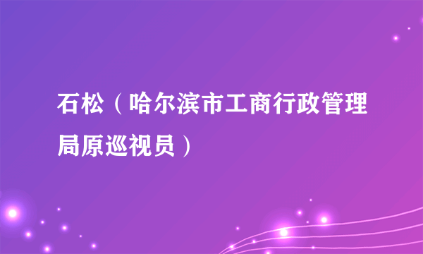 石松（哈尔滨市工商行政管理局原巡视员）