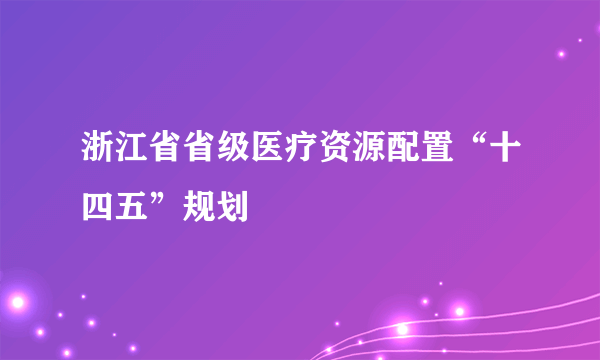 浙江省省级医疗资源配置“十四五”规划
