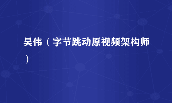 吴伟（字节跳动原视频架构师）