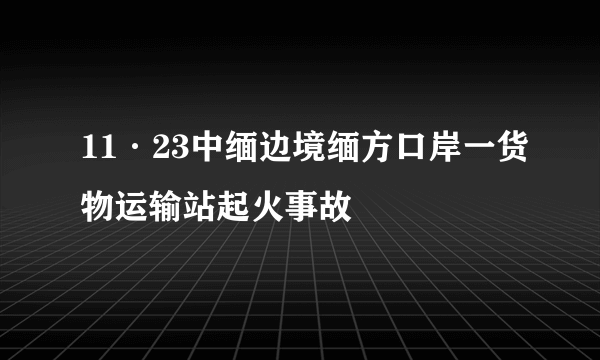 11·23中缅边境缅方口岸一货物运输站起火事故