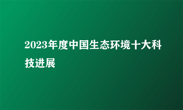 2023年度中国生态环境十大科技进展