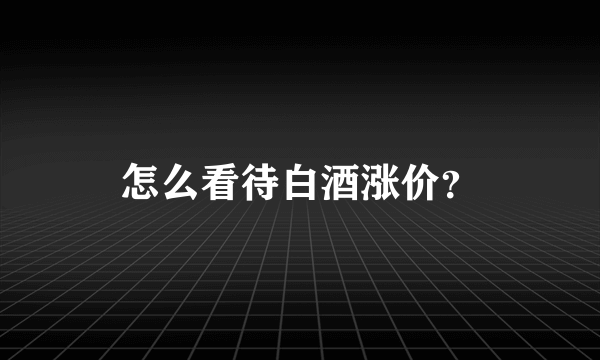 怎么看待白酒涨价？