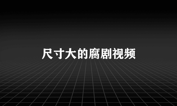 尺寸大的腐剧视频