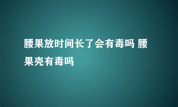 腰果放时间长了会有毒吗 腰果壳有毒吗