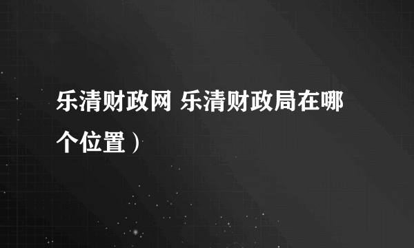 乐清财政网 乐清财政局在哪个位置）
