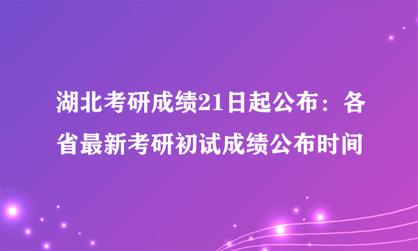 湖北考研成绩21日起公布：各省最新考研初试成绩公布时间