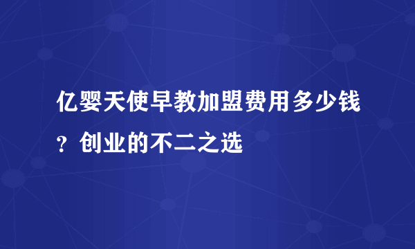 亿婴天使早教加盟费用多少钱？创业的不二之选