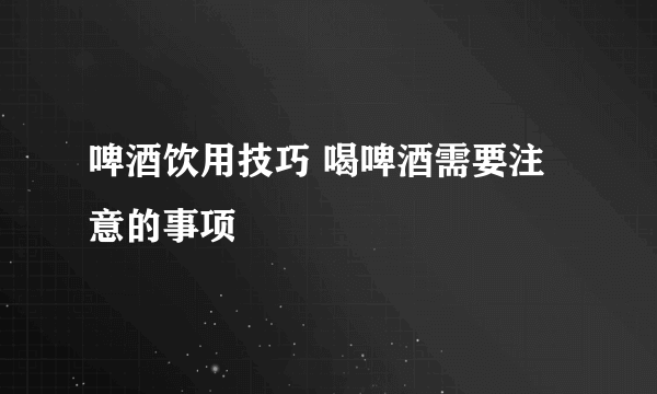 啤酒饮用技巧 喝啤酒需要注意的事项