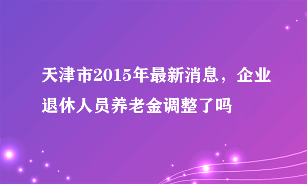 天津市2015年最新消息，企业退休人员养老金调整了吗