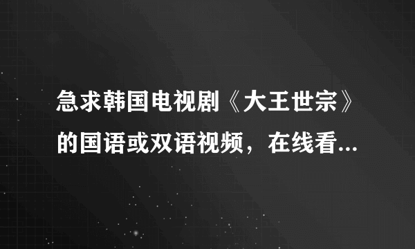 急求韩国电视剧《大王世宗》的国语或双语视频，在线看或下载都行~！~！~！