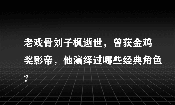 老戏骨刘子枫逝世，曾获金鸡奖影帝，他演绎过哪些经典角色？
