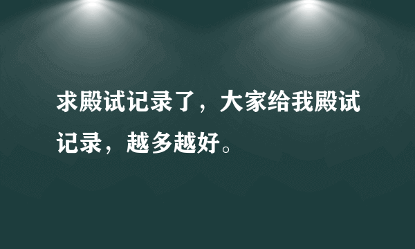 求殿试记录了，大家给我殿试记录，越多越好。
