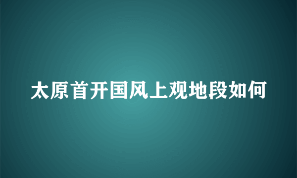 太原首开国风上观地段如何
