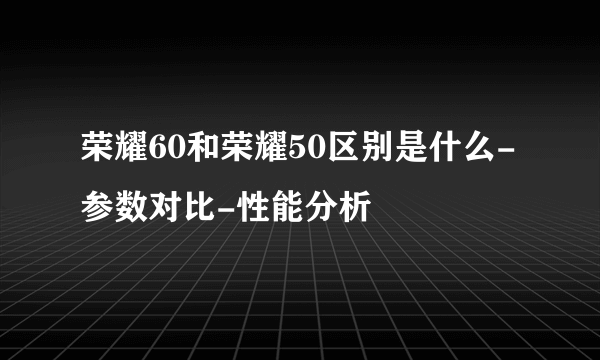 荣耀60和荣耀50区别是什么-参数对比-性能分析