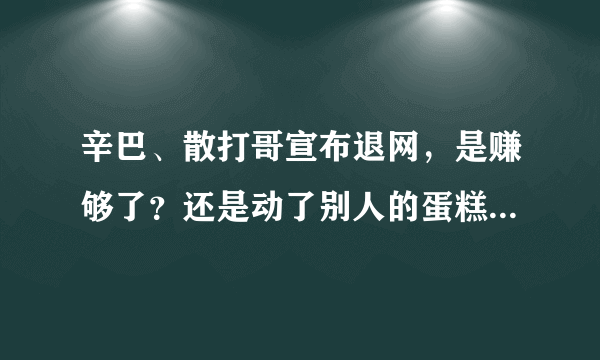 辛巴、散打哥宣布退网，是赚够了？还是动了别人的蛋糕被威胁了？