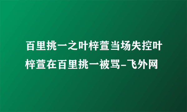百里挑一之叶梓萱当场失控叶梓萱在百里挑一被骂-飞外网