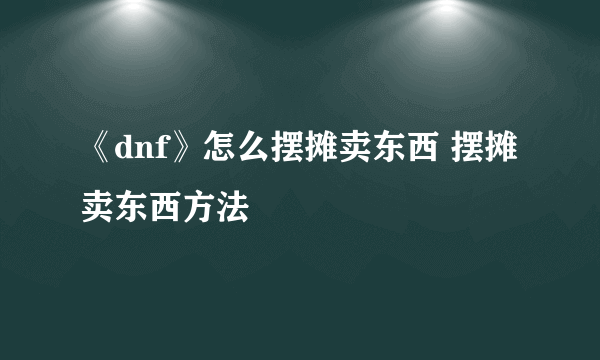 《dnf》怎么摆摊卖东西 摆摊卖东西方法