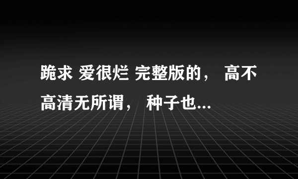 跪求 爱很烂 完整版的， 高不高清无所谓， 种子也行！！！！！！！