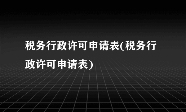 税务行政许可申请表(税务行政许可申请表)