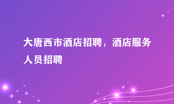 大唐西市酒店招聘，酒店服务人员招聘
