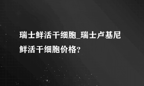瑞士鲜活干细胞_瑞士卢基尼鲜活干细胞价格？