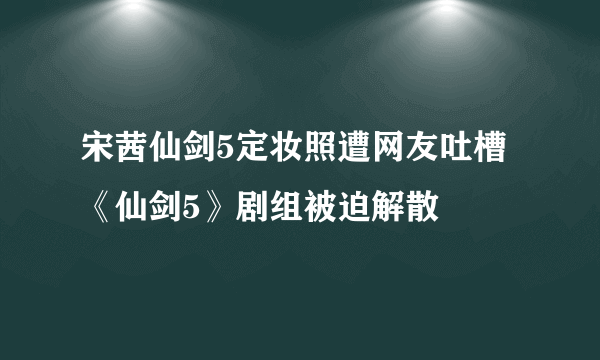 宋茜仙剑5定妆照遭网友吐槽 《仙剑5》剧组被迫解散