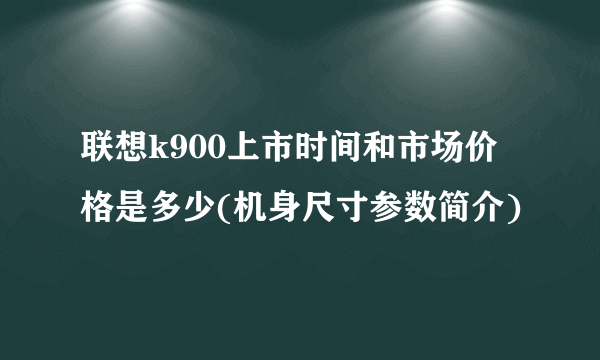 联想k900上市时间和市场价格是多少(机身尺寸参数简介)