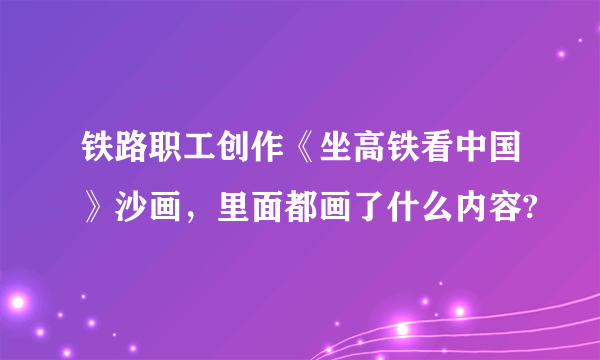铁路职工创作《坐高铁看中国》沙画，里面都画了什么内容?