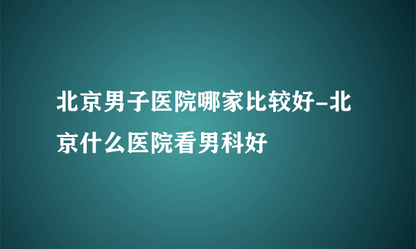 北京男子医院哪家比较好-北京什么医院看男科好