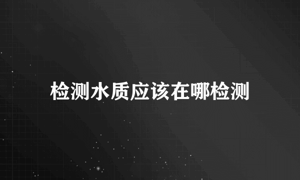 检测水质应该在哪检测